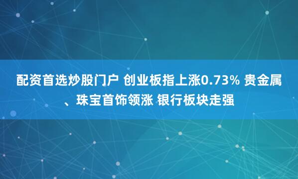 配资首选炒股门户 创业板指上涨0.73% 贵金属、珠宝首饰领涨 银行板块走强