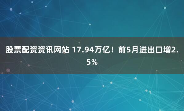 股票配资资讯网站 17.94万亿！前5月进出口增2.5%