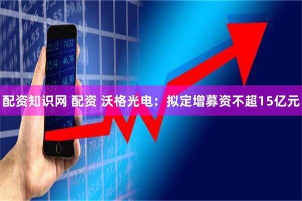 配资知识网 配资 沃格光电：拟定增募资不超15亿元