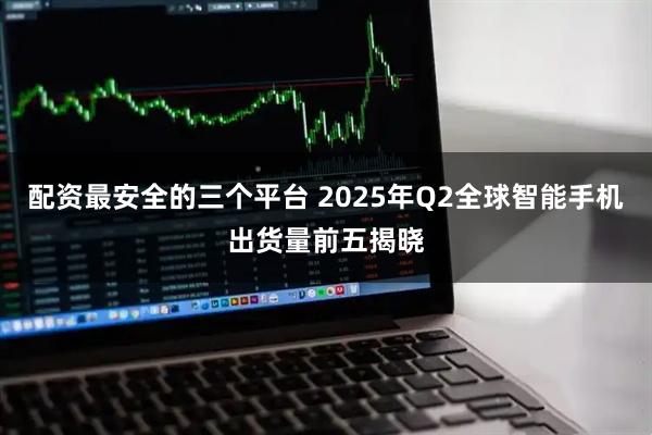 配资最安全的三个平台 2025年Q2全球智能手机出货量前五揭晓