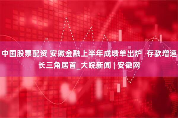 中国股票配资 安徽金融上半年成绩单出炉  存款增速长三角居首_大皖新闻 | 安徽网