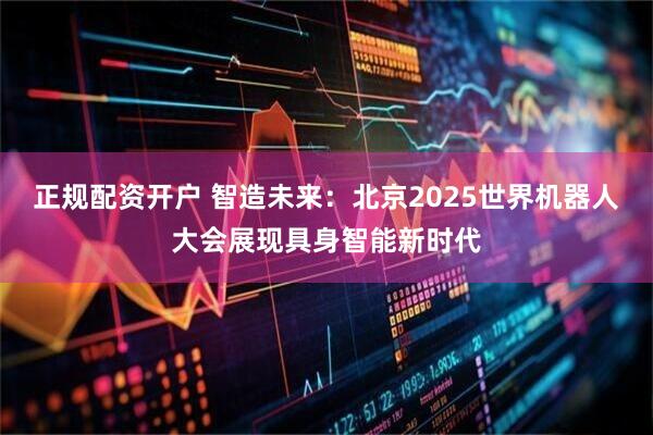正规配资开户 智造未来：北京2025世界机器人大会展现具身智能新时代